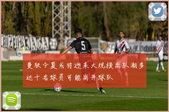 曼联今夏或将迎来大规模离队潮多达十名球员可能离开球队