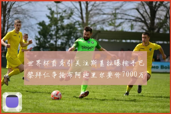 世界杯首秀引关注斯基拉曝枪手巴黎拜仁争抢布阿迪里尔要价7000万欧元