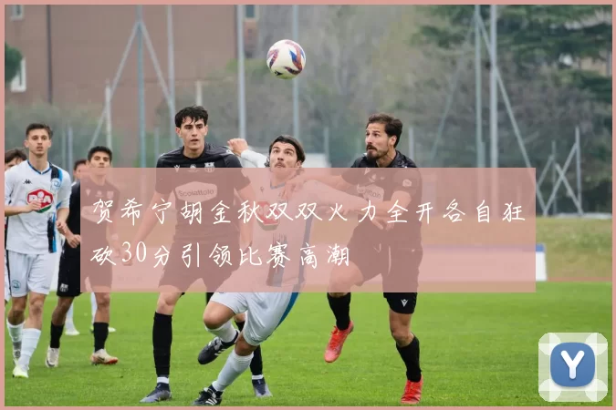 贺希宁胡金秋双双火力全开各自狂砍30分引领比赛高潮