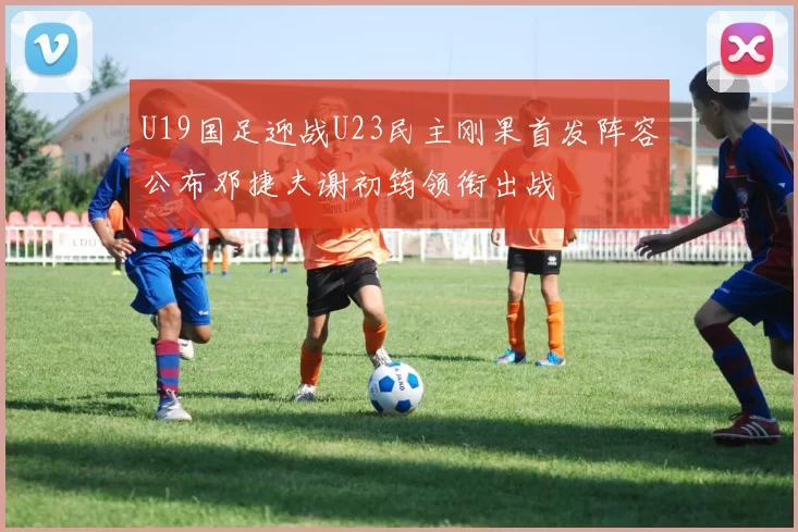 U19国足迎战U23民主刚果首发阵容公布邓捷夫谢初筠领衔出战
