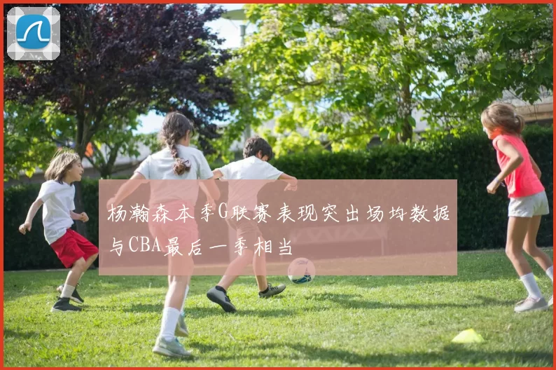 杨瀚森本季G联赛表现突出场均数据与CBA最后一季相当