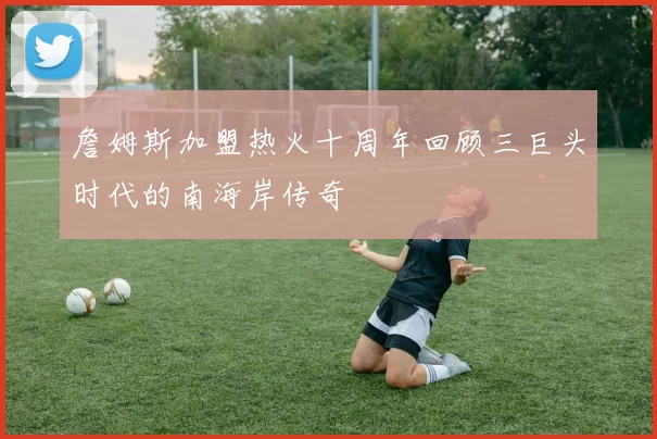 詹姆斯加盟热火十周年回顾三巨头时代的南海岸传奇