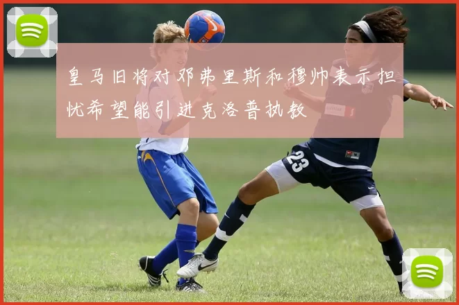 皇马旧将对邓弗里斯和穆帅表示担忧希望能引进克洛普执教