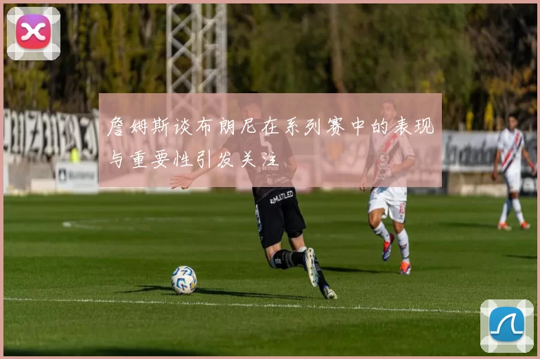 詹姆斯谈布朗尼在系列赛中的表现与重要性引发关注