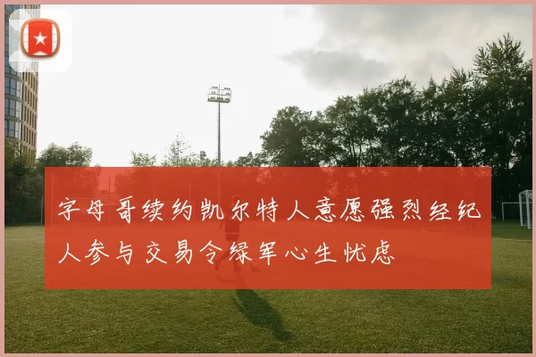 字母哥续约凯尔特人意愿强烈经纪人参与交易令绿军心生忧虑