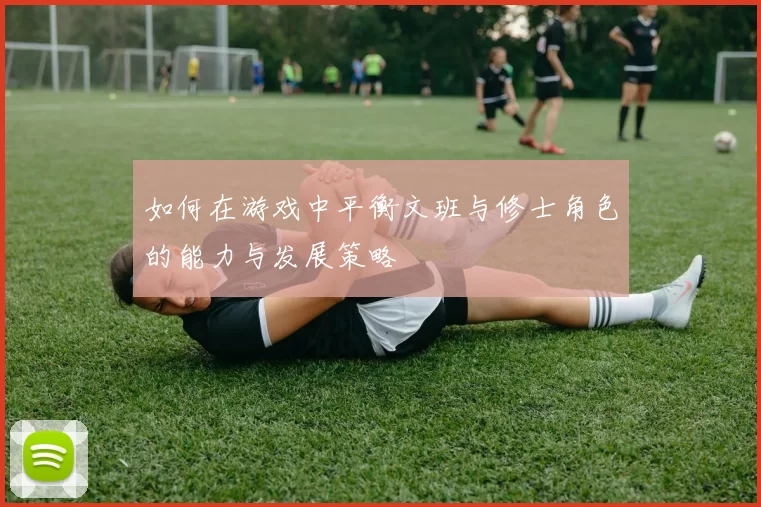 如何在游戏中平衡文班与修士角色的能力与发展策略
