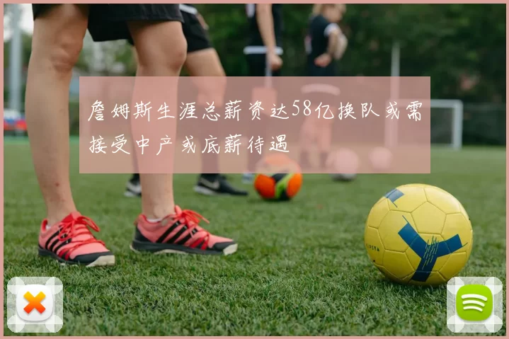 詹姆斯生涯总薪资达58亿换队或需接受中产或底薪待遇