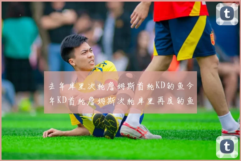 去年库里次轮詹姆斯首轮KD钓鱼今年KD首轮詹姆斯次轮库里再度钓鱼的奇妙对比