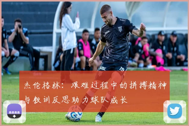 杰伦格林：艰难过程中的拼搏精神与教训反思助力球队成长