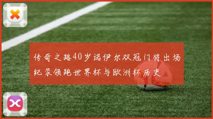 传奇之路40岁诺伊尔双冠门将出场纪录领跑世界杯与欧洲杯历史