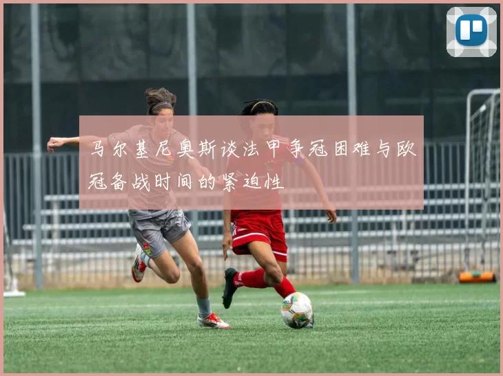 马尔基尼奥斯谈法甲争冠困难与欧冠备战时间的紧迫性