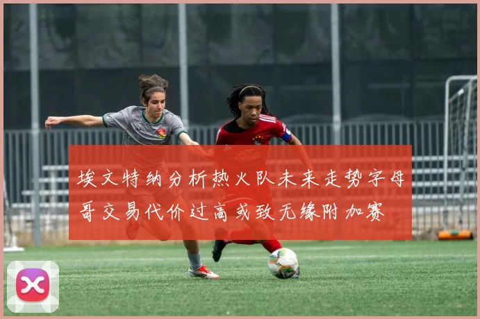埃文特纳分析热火队未来走势字母哥交易代价过高或致无缘附加赛