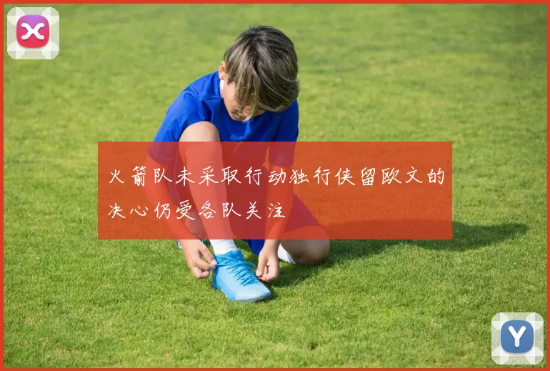 火箭队未采取行动独行侠留欧文的决心仍受各队关注