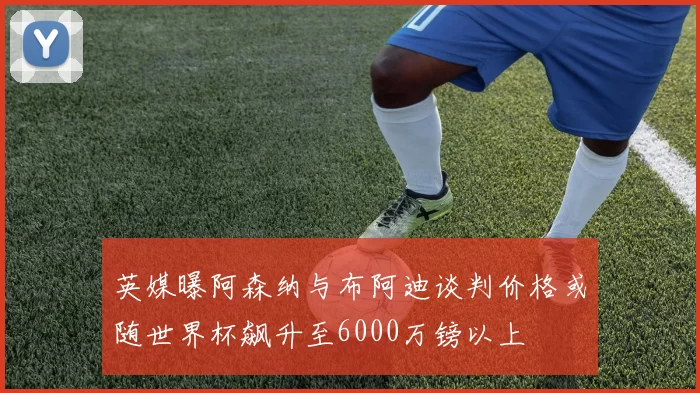 英媒曝阿森纳与布阿迪谈判价格或随世界杯飙升至6000万镑以上